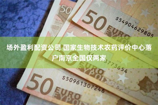 场外盈利配资公司 国家生物技术农药评价中心落户南京全国仅两家