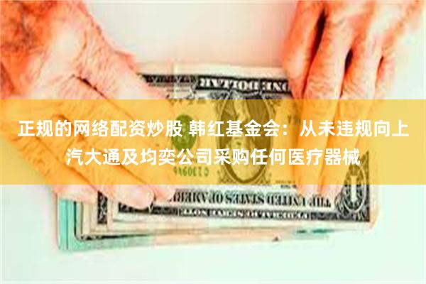 正规的网络配资炒股 韩红基金会：从未违规向上汽大通及均奕公司采购任何医疗器械