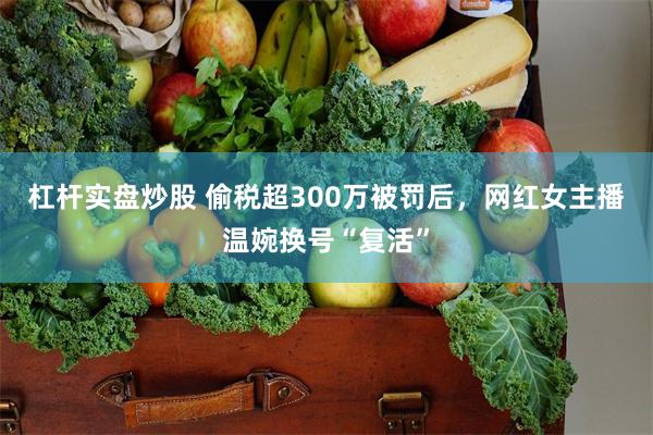杠杆实盘炒股 偷税超300万被罚后，网红女主播温婉换号“复活”